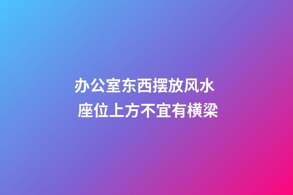 办公室东西摆放风水  座位上方不宜有横梁